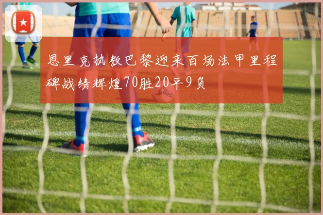 恩里克执教巴黎迎来百场法甲里程碑战绩辉煌70胜20平9负