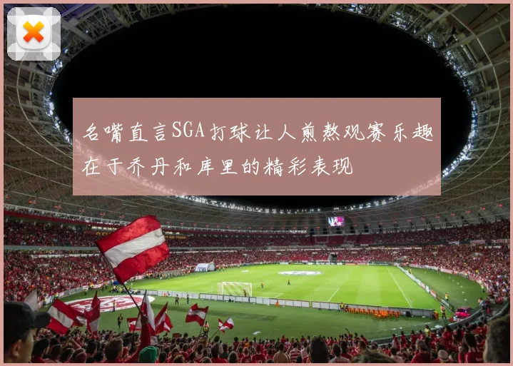 名嘴直言SGA打球让人煎熬观赛乐趣在于乔丹和库里的精彩表现