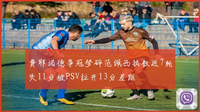 费耶诺德争冠梦碎范佩西执教近7轮失11分被PSV拉开13分差距