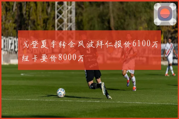 戈登夏季转会风波拜仁报价6100万纽卡要价8000万
