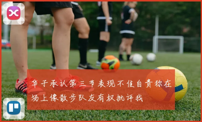 华子承认第三节表现不佳自责称在场上像散步队友有权批评我
