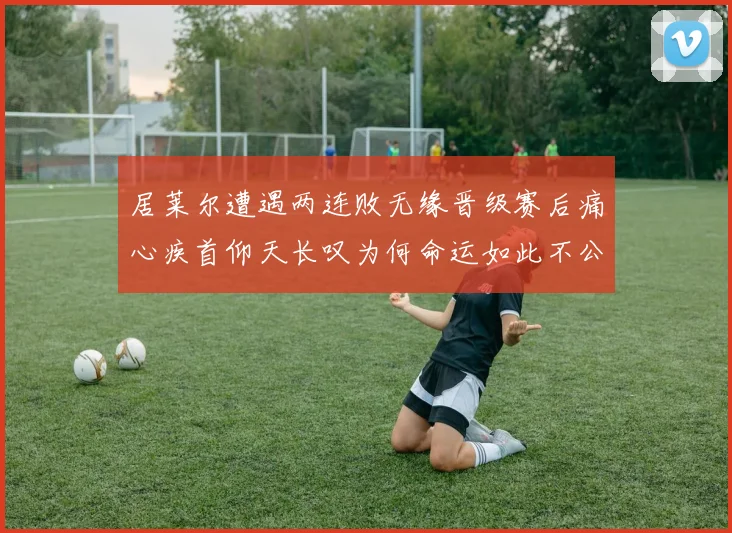居莱尔遭遇两连败无缘晋级赛后痛心疾首仰天长叹为何命运如此不公