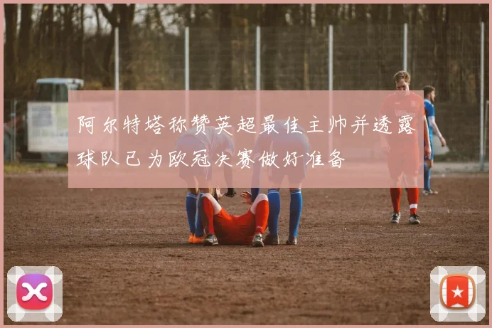 阿尔特塔称赞英超最佳主帅并透露球队已为欧冠决赛做好准备