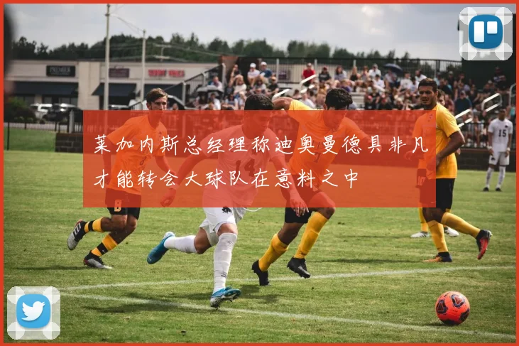 莱加内斯总经理称迪奥曼德具非凡才能转会大球队在意料之中