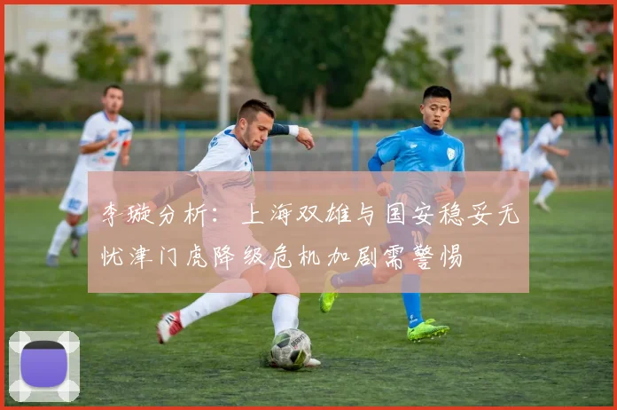 李璇分析：上海双雄与国安稳妥无忧津门虎降级危机加剧需警惕