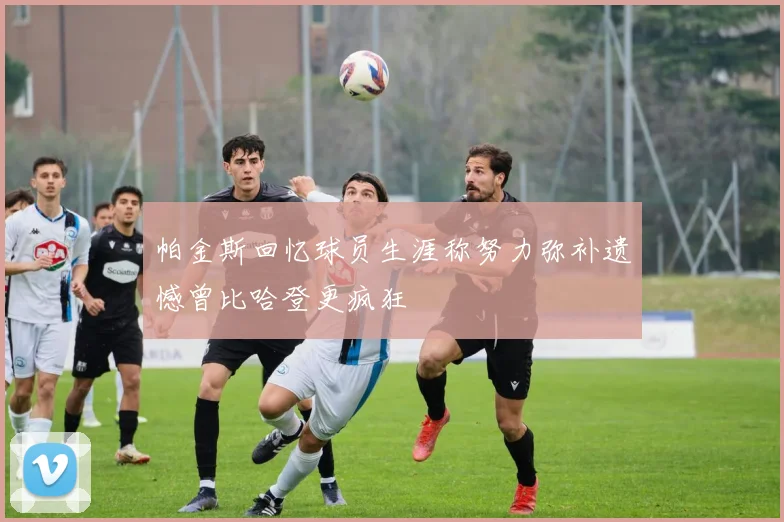 帕金斯回忆球员生涯称努力弥补遗憾曾比哈登更疯狂