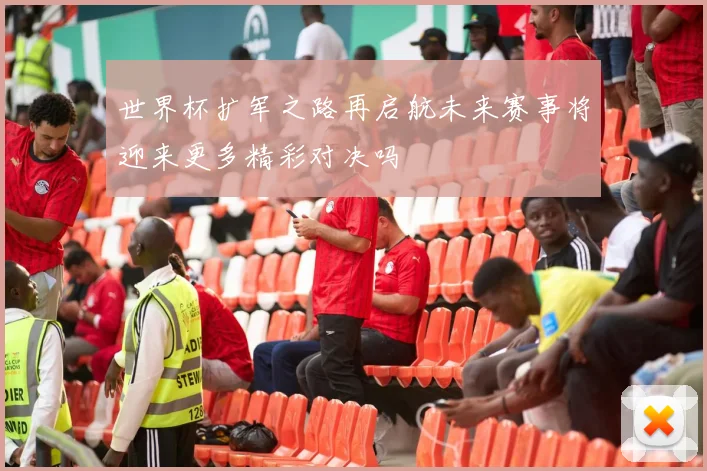 世界杯扩军之路再启航未来赛事将迎来更多精彩对决吗