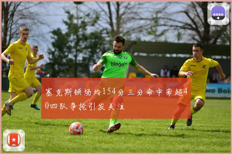 塞克斯顿场均154分三分命中率超40四队争抢引发关注