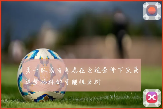 勇士队或将考虑在合适条件下交易追梦格林的可能性分析