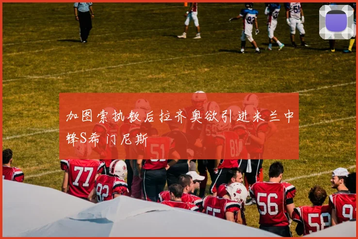加图索执教后拉齐奥欲引进米兰中锋S希门尼斯