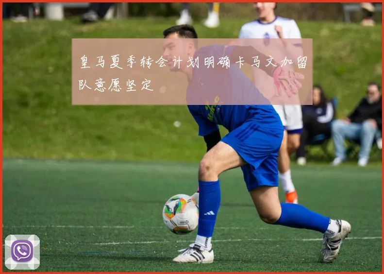 皇马夏季转会计划明确卡马文加留队意愿坚定