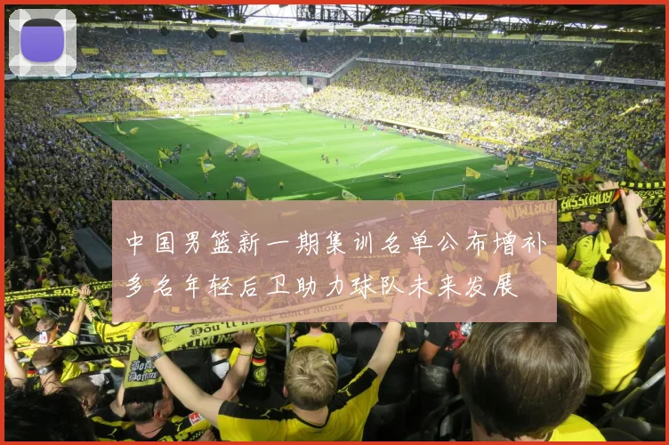 中国男篮新一期集训名单公布增补多名年轻后卫助力球队未来发展