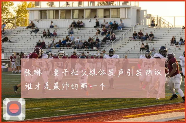 张琳芃妻子社交媒体发声引发热议谁才是最帅的那一个