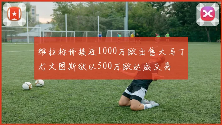 维拉标价接近1000万欧出售大马丁尤文图斯欲以500万欧达成交易