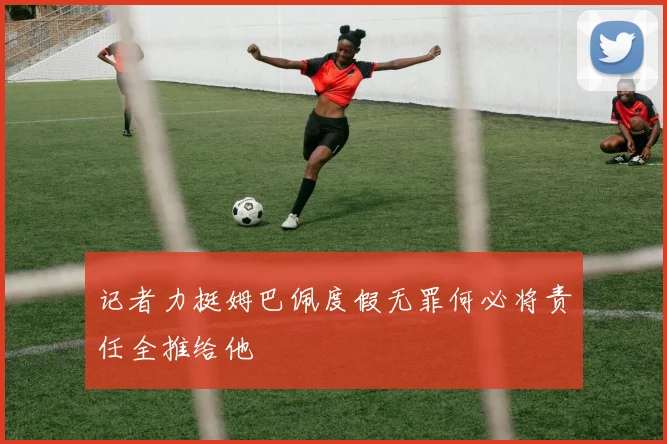 记者力挺姆巴佩度假无罪何必将责任全推给他