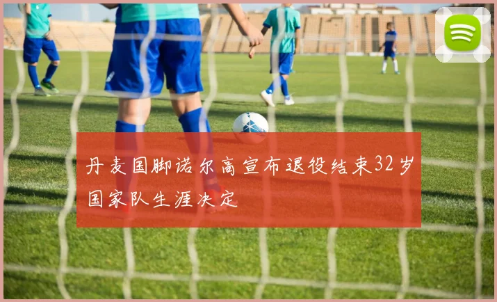 丹麦国脚诺尔高宣布退役结束32岁国家队生涯决定