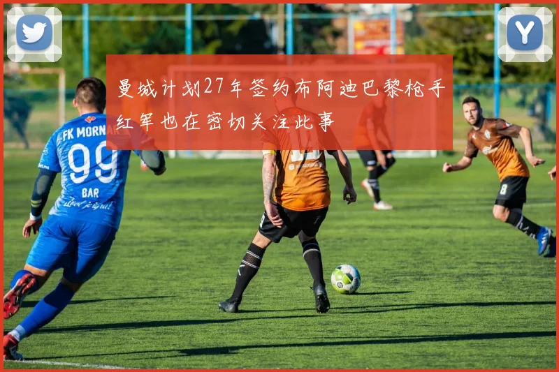 曼城计划27年签约布阿迪巴黎枪手红军也在密切关注此事
