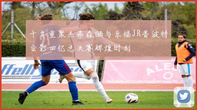 十年重聚杰弗森晒与乐福JR香波特合影回忆总决赛辉煌时刻
