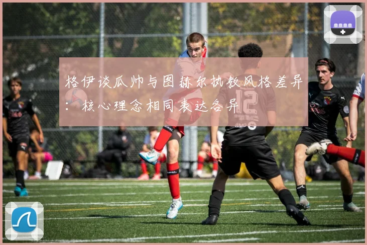 格伊谈瓜帅与图赫尔执教风格差异：核心理念相同表达各异